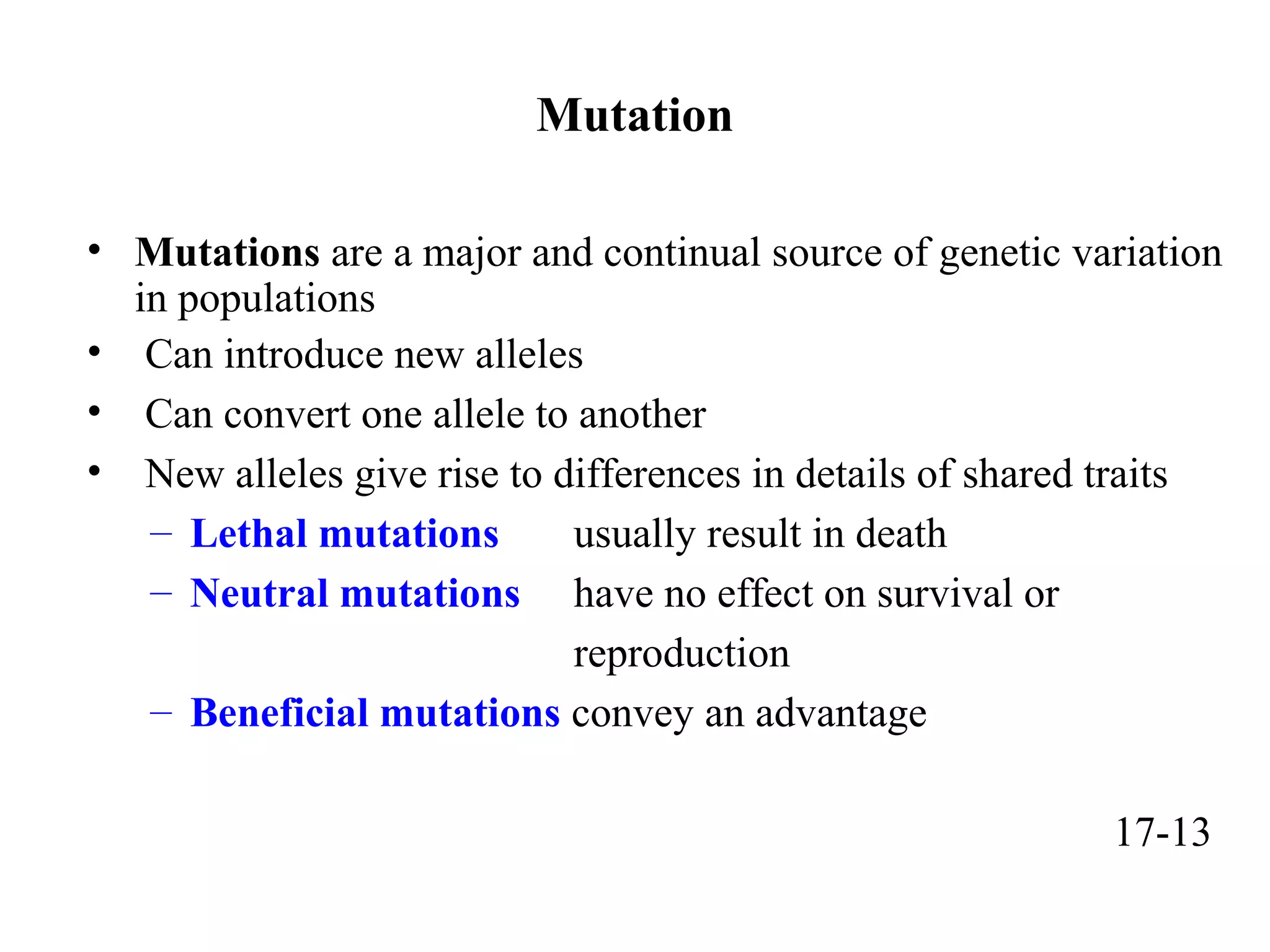 Mutation
• Mutations are a major and continual source of genetic variation
in populations
• Can introduce new alleles
• Can convert one allele to another
• New alleles give rise to differences in details of shared traits
– Lethal mutations usually result in death
– Neutral mutations have no effect on survival or
reproduction
– Beneficial mutations convey an advantage
17-13
 