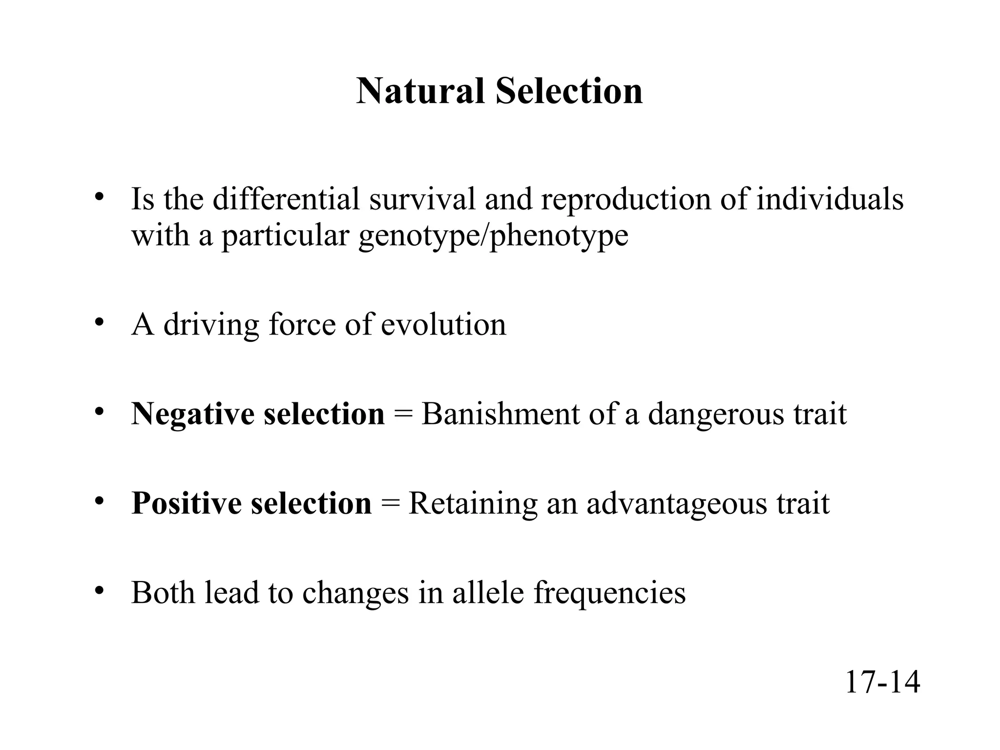 Natural Selection
• Is the differential survival and reproduction of individuals
with a particular genotype/phenotype
• A driving force of evolution
• Negative selection = Banishment of a dangerous trait
• Positive selection = Retaining an advantageous trait
• Both lead to changes in allele frequencies
17-14
 