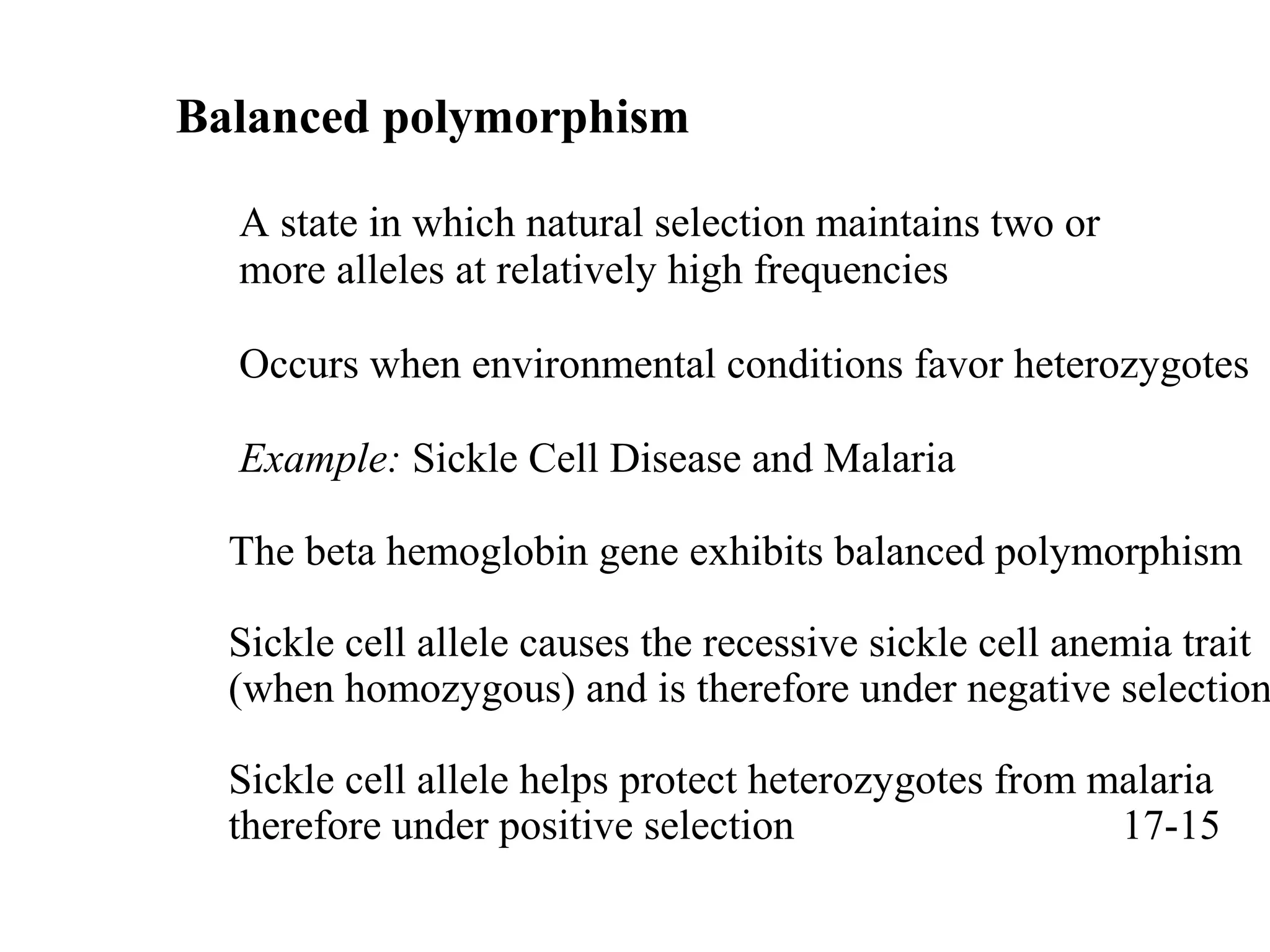 Balanced polymorphism
A state in which natural selection maintains two or
more alleles at relatively high frequencies
Occurs when environmental conditions favor heterozygotes
Example: Sickle Cell Disease and Malaria
The beta hemoglobin gene exhibits balanced polymorphism
Sickle cell allele causes the recessive sickle cell anemia trait
(when homozygous) and is therefore under negative selection
Sickle cell allele helps protect heterozygotes from malaria
therefore under positive selection 17-15
 