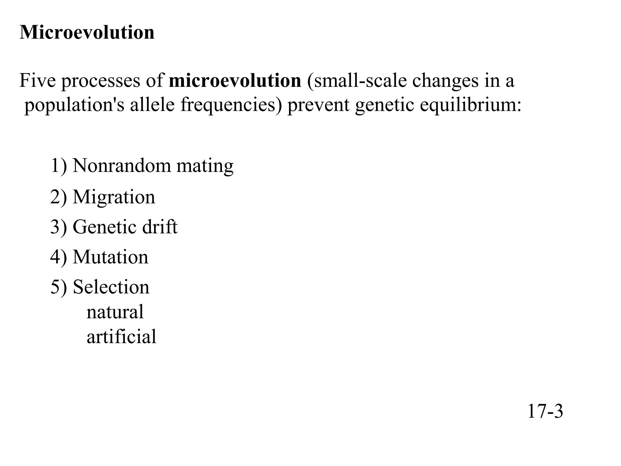Microevolution
Five processes of microevolution (small-scale changes in a
population's allele frequencies) prevent genetic equilibrium:
1) Nonrandom mating
2) Migration
3) Genetic drift
4) Mutation
5) Selection
natural
artificial
17-3
 