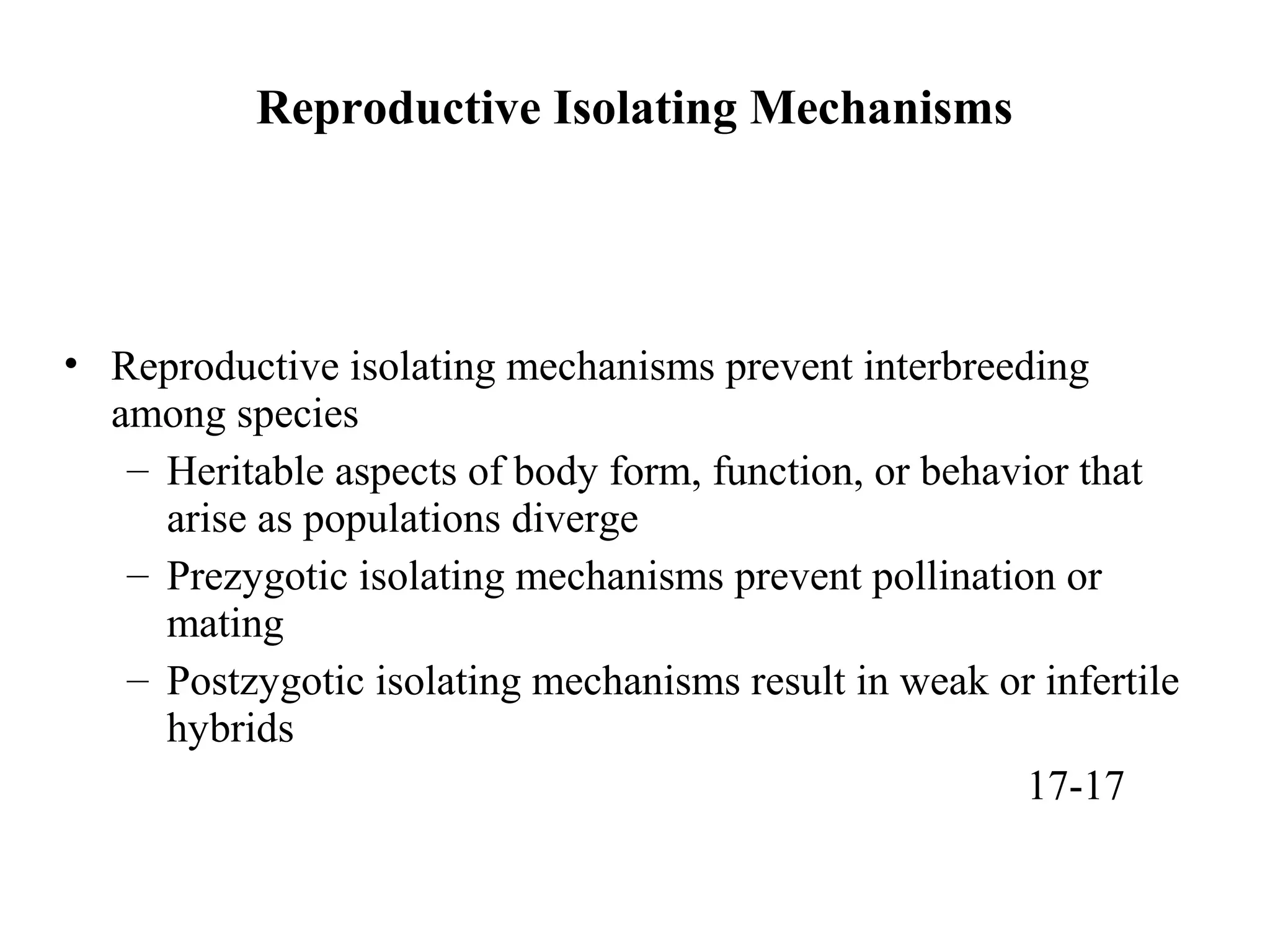 Reproductive Isolating Mechanisms
• Reproductive isolating mechanisms prevent interbreeding
among species
– Heritable aspects of body form, function, or behavior that
arise as populations diverge
– Prezygotic isolating mechanisms prevent pollination or
mating
– Postzygotic isolating mechanisms result in weak or infertile
hybrids
17-17
 