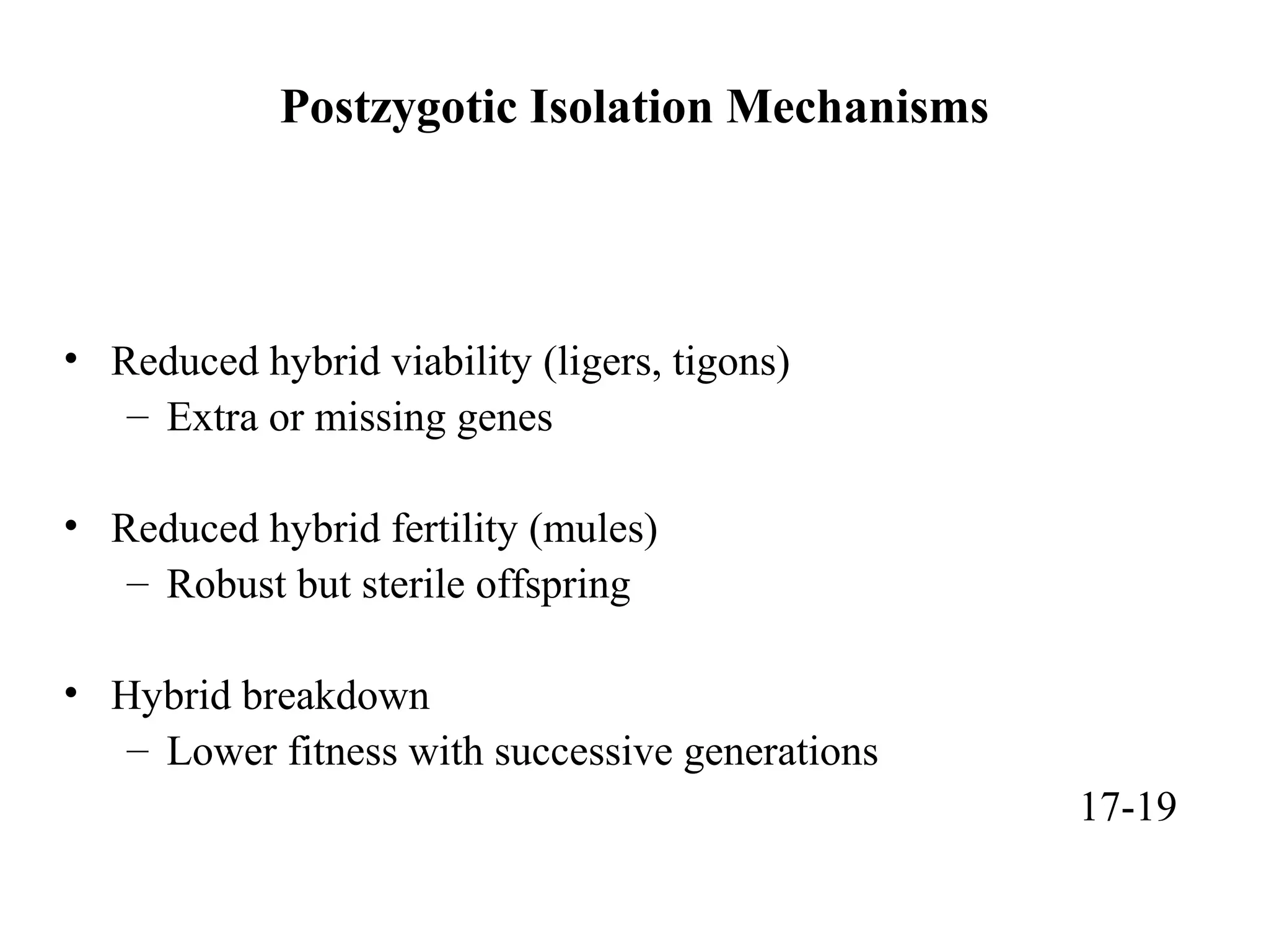 Postzygotic Isolation Mechanisms
• Reduced hybrid viability (ligers, tigons)
– Extra or missing genes
• Reduced hybrid fertility (mules)
– Robust but sterile offspring
• Hybrid breakdown
– Lower fitness with successive generations
17-19
 