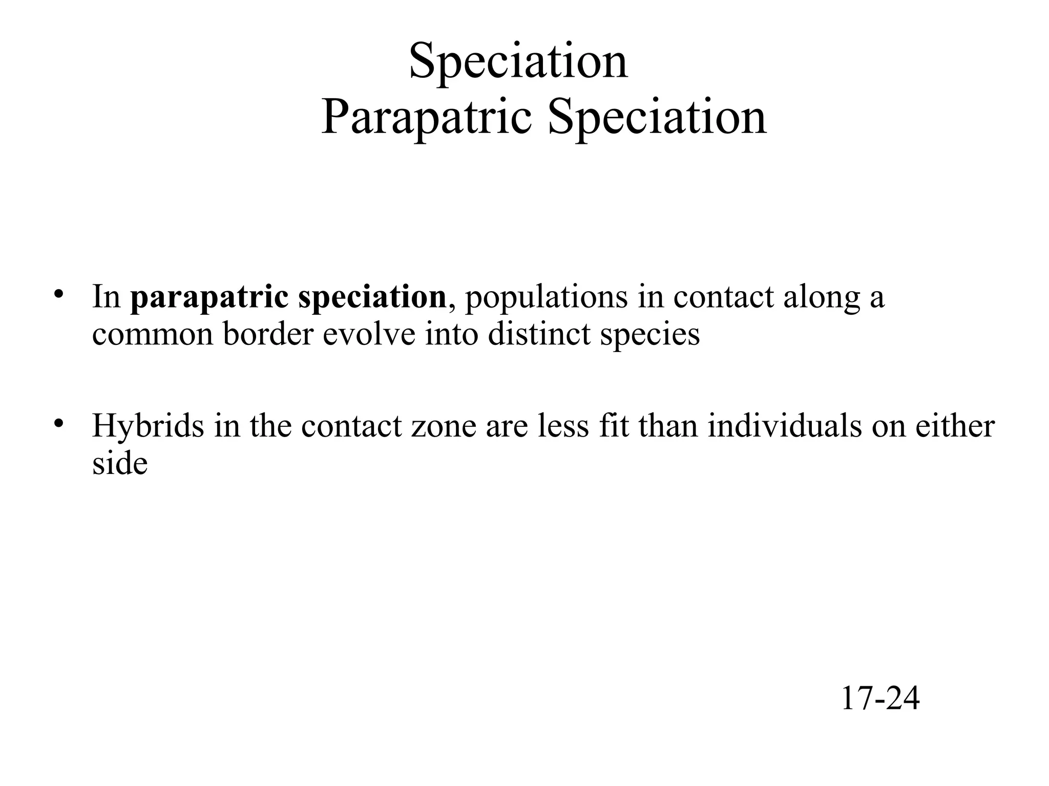Speciation
Parapatric Speciation
• In parapatric speciation, populations in contact along a
common border evolve into distinct species
• Hybrids in the contact zone are less fit than individuals on either
side
17-24
 