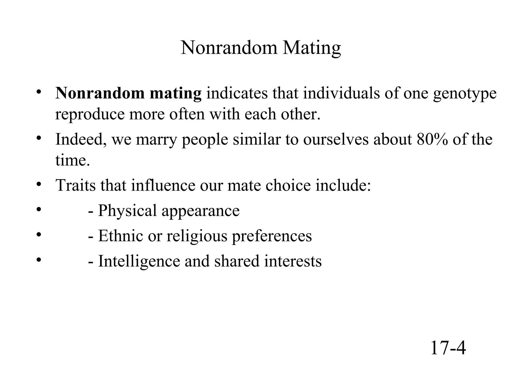 Nonrandom Mating
• Nonrandom mating indicates that individuals of one genotype
reproduce more often with each other.
• Indeed, we marry people similar to ourselves about 80% of the
time.
• Traits that influence our mate choice include:
• - Physical appearance
• - Ethnic or religious preferences
• - Intelligence and shared interests
17-4
 