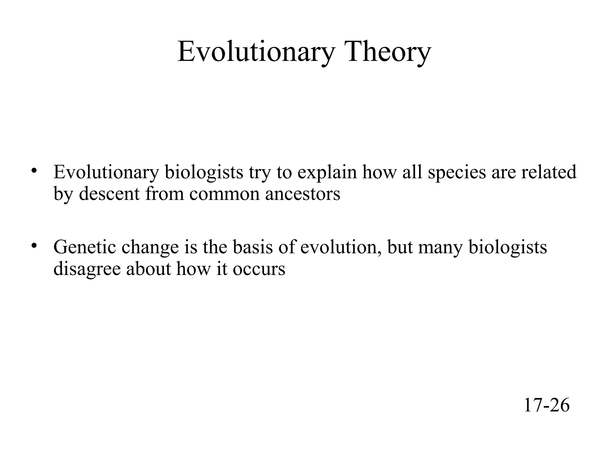 Evolutionary Theory
• Evolutionary biologists try to explain how all species are related
by descent from common ancestors
• Genetic change is the basis of evolution, but many biologists
disagree about how it occurs
17-26
 