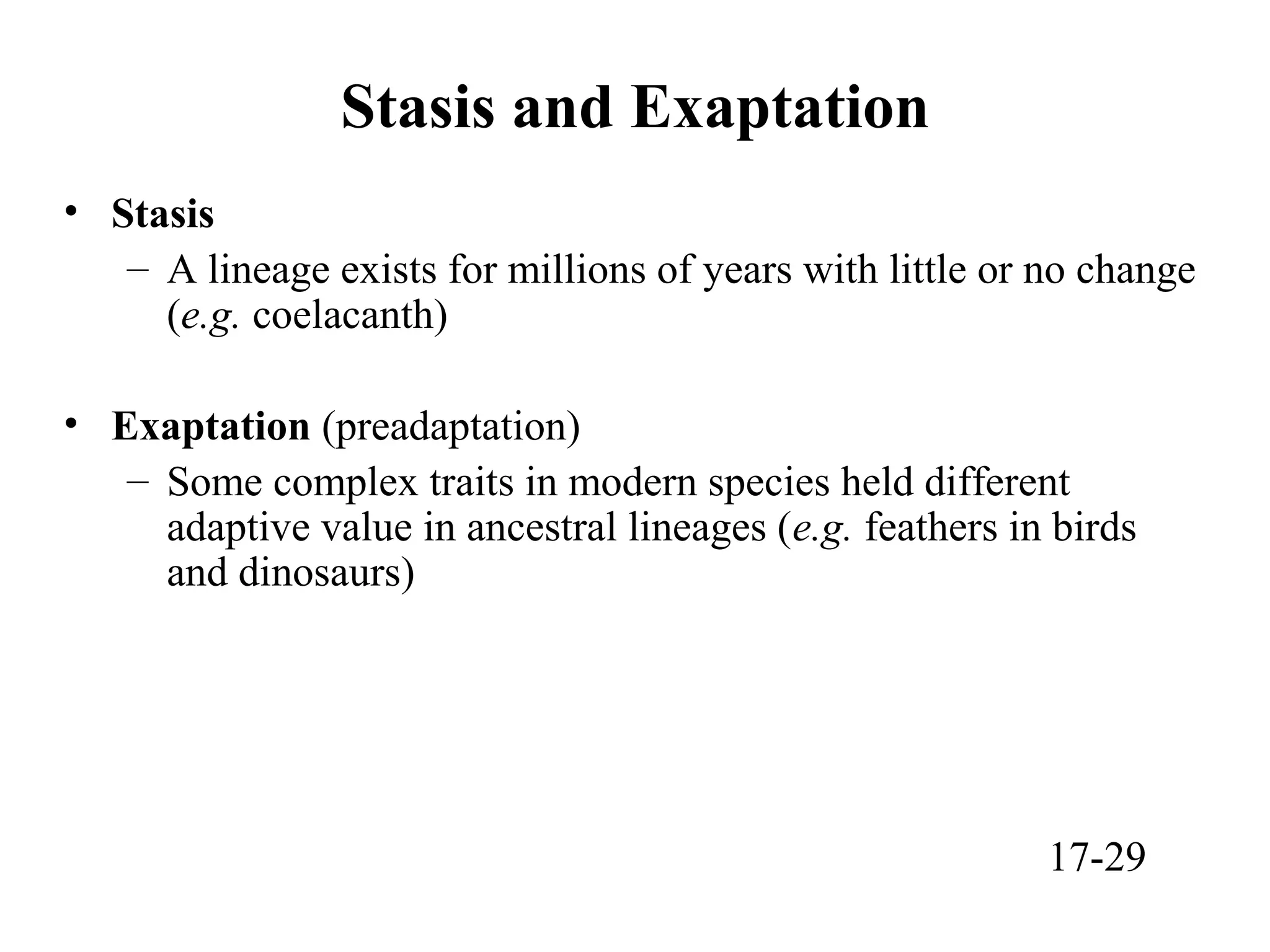 Stasis and Exaptation
• Stasis
– A lineage exists for millions of years with little or no change
(e.g. coelacanth)
• Exaptation (preadaptation)
– Some complex traits in modern species held different
adaptive value in ancestral lineages (e.g. feathers in birds
and dinosaurs)
17-29
 