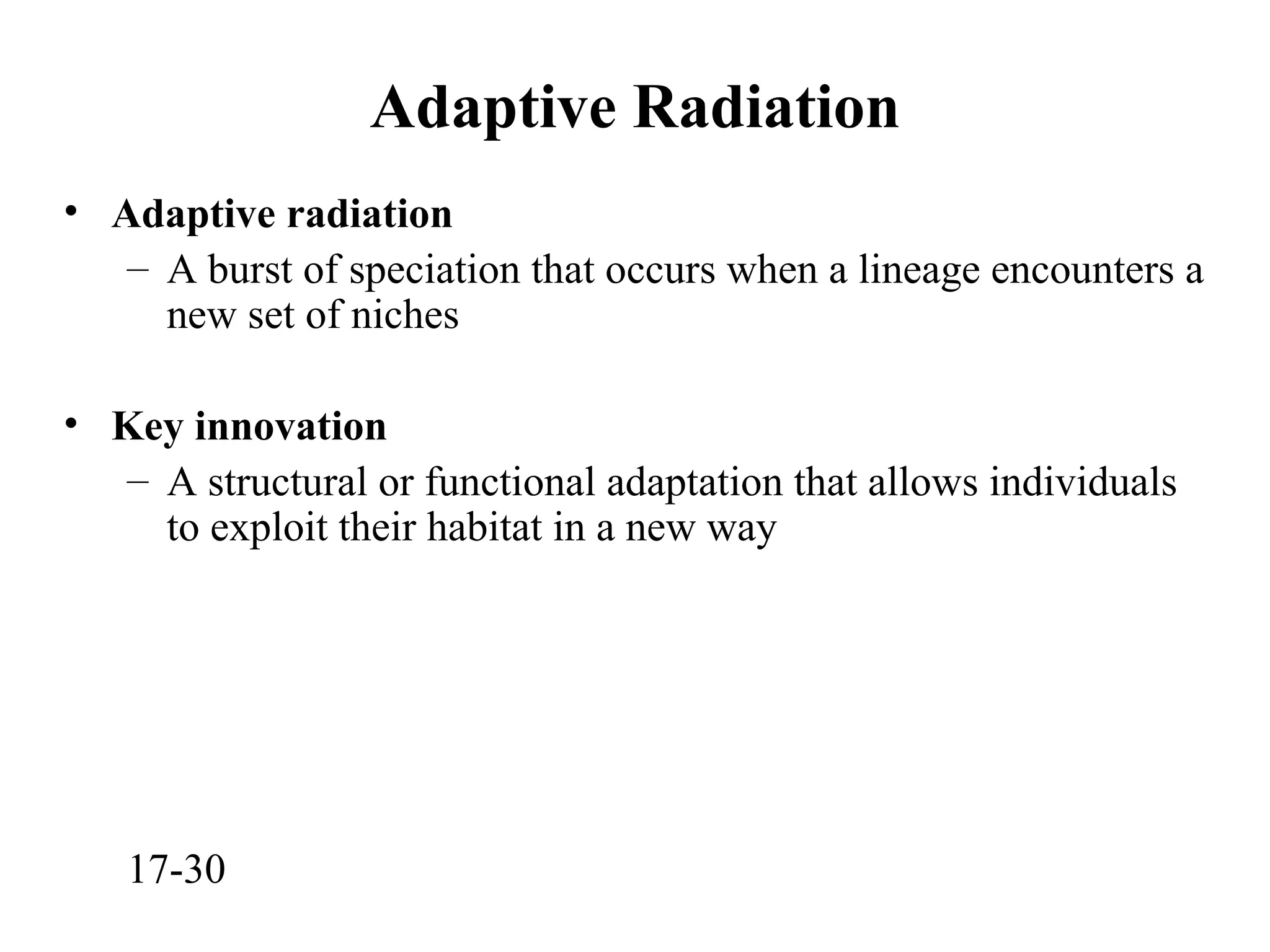 Adaptive Radiation
• Adaptive radiation
– A burst of speciation that occurs when a lineage encounters a
new set of niches
• Key innovation
– A structural or functional adaptation that allows individuals
to exploit their habitat in a new way
17-30
 