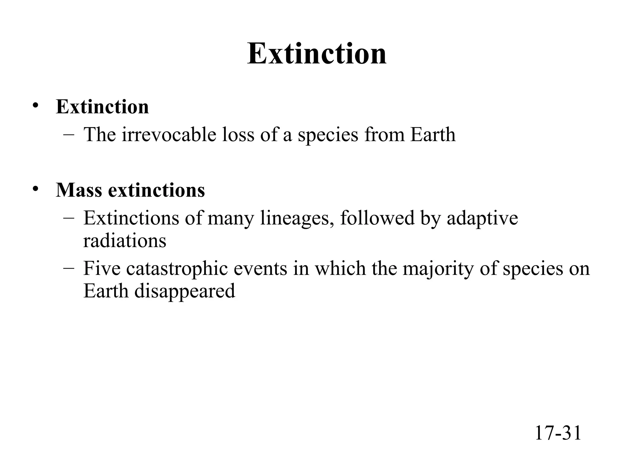 Extinction
• Extinction
– The irrevocable loss of a species from Earth
• Mass extinctions
– Extinctions of many lineages, followed by adaptive
radiations
– Five catastrophic events in which the majority of species on
Earth disappeared
17-31
 