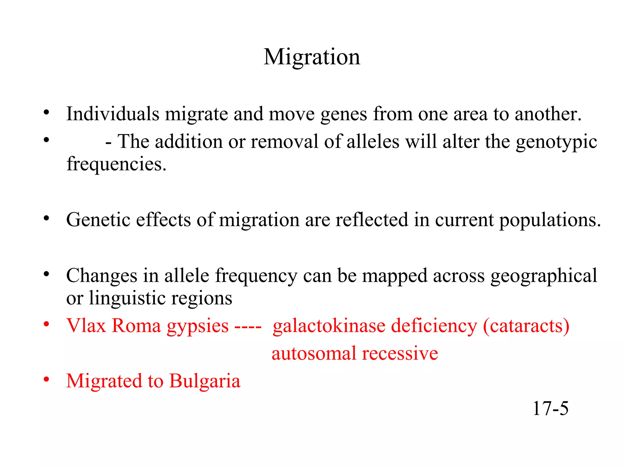 Migration
• Individuals migrate and move genes from one area to another.
• - The addition or removal of alleles will alter the genotypic
frequencies.
• Genetic effects of migration are reflected in current populations.
• Changes in allele frequency can be mapped across geographical
or linguistic regions
• Vlax Roma gypsies ---- galactokinase deficiency (cataracts)
autosomal recessive
• Migrated to Bulgaria
17-5
 