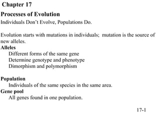 Chapter 17
Processes of Evolution
Individuals Don’t Evolve, Populations Do.
Evolution starts with mutations in individuals; mutation is the source of
new alleles.
Alleles
Different forms of the same gene
Determine genotype and phenotype
Dimorphism and polymorphism
Population
Individuals of the same species in the same area.
Gene pool
All genes found in one population.
17-1
 