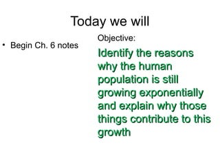 Today we will
• Begin Ch. 6 notes
Objective:
Identify the reasonsIdentify the reasons
why the humanwhy the human
population is stillpopulation is still
growing exponentiallygrowing exponentially
and explain why thoseand explain why those
things contribute to thisthings contribute to this
growthgrowth
 