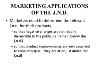 MARKETING APPLICATIONS
OF THE J.N.D.
• Marketers need to determine the relevant
j.n.d. for their products
– so that negative changes are not readily
discernible to the public(i.e. remain below the
j.n.d.)
– so that product improvements are very apparent
to consumers(i.e… they are at or just above the
j.n.d)
 