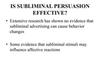IS SUBLIMINAL PERSUASION
EFFECTIVE?
• Extensive research has shown no evidence that
subliminal advertising can cause behavior
changes
• Some evidence that subliminal stimuli may
influence affective reactions
 
