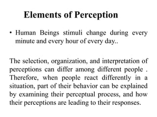 Elements of Perception
• Human Beings stimuli change during every
minute and every hour of every day..
The selection, organization, and interpretation of
perceptions can differ among different people .
Therefore, when people react differently in a
situation, part of their behavior can be explained
by examining their perceptual process, and how
their perceptions are leading to their responses.
 