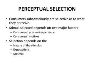 PERCEPTUAL SELECTION
• Consumers subconsciously are selective as to what
they perceive.
• Stimuli selected depends on two major factors
– Consumers’ previous experience
– Consumers’ motives
• Selection depends on the
– Nature of the stimulus
– Expectations
– Motives
 