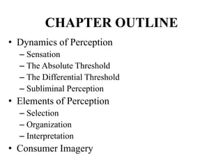 CHAPTER OUTLINE
• Dynamics of Perception
– Sensation
– The Absolute Threshold
– The Differential Threshold
– Subliminal Perception
• Elements of Perception
– Selection
– Organization
– Interpretation
• Consumer Imagery
 