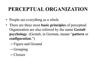 PERCEPTUAL ORGANIZATION
• People see everything as a whole
• There are three most basic principles of perceptual
Organization are also referred by the name Gestalt
psychology. (Gestalt, in German, means “pattern or
configuration.”)
– Figure and Ground
– Grouping
– Closure
 