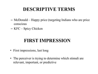 DESCRIPTIVE TERMS
– McDonald – Happy price (targeting Indians who are price
conscious
– KFC – Spicy Chicken
FIRST IMPRESSION
• First impressions, last long
• The perceiver is trying to determine which stimuli are
relevant, important, or predictive
 