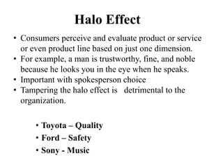 Halo Effect
• Consumers perceive and evaluate product or service
or even product line based on just one dimension.
• For example, a man is trustworthy, fine, and noble
because he looks you in the eye when he speaks.
• Important with spokesperson choice
• Tampering the halo effect is detrimental to the
organization.
• Toyota – Quality
• Ford – Safety
• Sony - Music
 