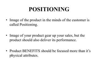 POSITIONING
• Image of the product in the minds of the customer is
called Positioning.
• Image of your product gear up your sales, but the
product should also deliver its performance.
• Product BENEFITS should be focused more than it’s
physical attributes.
 