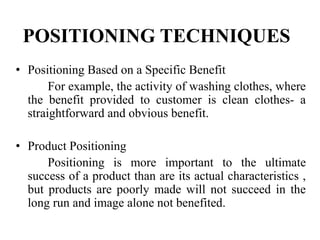 POSITIONING TECHNIQUES
• Positioning Based on a Specific Benefit
For example, the activity of washing clothes, where
the benefit provided to customer is clean clothes- a
straightforward and obvious benefit.
• Product Positioning
Positioning is more important to the ultimate
success of a product than are its actual characteristics ,
but products are poorly made will not succeed in the
long run and image alone not benefited.
 