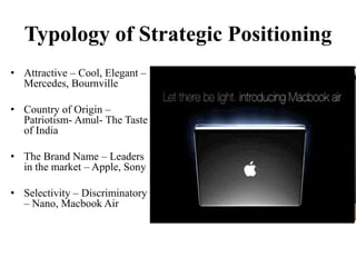 Typology of Strategic Positioning
• Attractive – Cool, Elegant –
Mercedes, Bournville
• Country of Origin –
Patriotism- Amul- The Taste
of India
• The Brand Name – Leaders
in the market – Apple, Sony
• Selectivity – Discriminatory
– Nano, Macbook Air
 