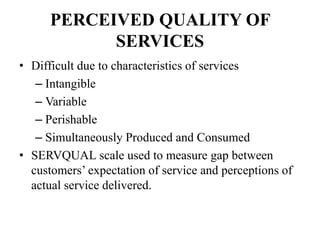 PERCEIVED QUALITY OF
SERVICES
• Difficult due to characteristics of services
– Intangible
– Variable
– Perishable
– Simultaneously Produced and Consumed
• SERVQUAL scale used to measure gap between
customers’ expectation of service and perceptions of
actual service delivered.
 
