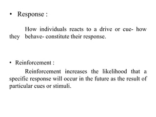 • Response :
How individuals reacts to a drive or cue- how
they behave- constitute their response.
• Reinforcement :
Reinforcement increases the likelihood that a
specific response will occur in the future as the result of
particular cues or stimuli.
 