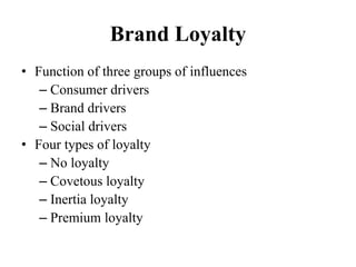 Brand Loyalty
• Function of three groups of influences
– Consumer drivers
– Brand drivers
– Social drivers
• Four types of loyalty
– No loyalty
– Covetous loyalty
– Inertia loyalty
– Premium loyalty
 