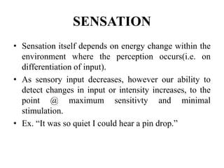 SENSATION
• Sensation itself depends on energy change within the
environment where the perception occurs(i.e. on
differentiation of input).
• As sensory input decreases, however our ability to
detect changes in input or intensity increases, to the
point @ maximum sensitivty and minimal
stimulation.
• Ex. “It was so quiet I could hear a pin drop.”
 