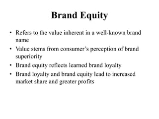 Brand Equity
• Refers to the value inherent in a well-known brand
name
• Value stems from consumer’s perception of brand
superiority
• Brand equity reflects learned brand loyalty
• Brand loyalty and brand equity lead to increased
market share and greater profits
 