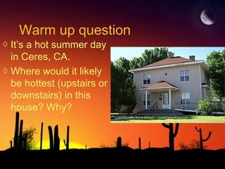 Warm up question
◊ It’s a hot summer day
in Ceres, CA.
◊ Where would it likely
be hottest (upstairs or
downstairs) in this
house? Why?
 