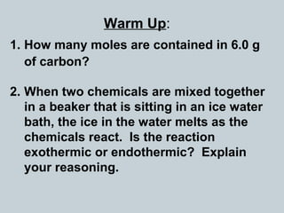 Warm Up:
1. How many moles are contained in 6.0 g
of carbon?
2. When two chemicals are mixed together
in a beaker that is sitting in an ice water
bath, the ice in the water melts as the
chemicals react. Is the reaction
exothermic or endothermic? Explain
your reasoning.
 