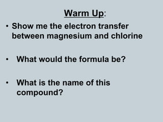 Warm Up:
• Show me the electron transfer
between magnesium and chlorine
• What would the formula be?
• What is the name of this
compound?
 