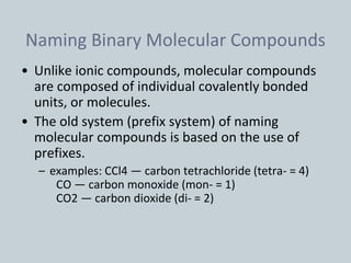 Naming Binary Molecular Compounds
• Unlike ionic compounds, molecular compounds
are composed of individual covalently bonded
units, or molecules.
• The old system (prefix system) of naming
molecular compounds is based on the use of
prefixes.
– examples: CCl4 — carbon tetrachloride (tetra- = 4)
CO — carbon monoxide (mon- = 1)
CO2 — carbon dioxide (di- = 2)
 