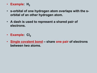 • Example: H2
• s-orbital of one hydrogen atom overlaps with the s-
orbital of an other hydrogen atom.
• A dash is used to represent a shared pair of
electrons.
• Example: Cl2
• Single covalent bond – share one pair of electrons
between two atoms.
 