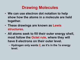 Drawing Molecules
• We can use electron dot notation to help
show how the atoms in a molecule are held
together.
• These drawings are known as Lewis
structures.
• All atoms seek to fill their outer energy shell,
most follow the Octet rule, where they will
have 8 electrons on their outer level.
– Hydrogen only wants 2, as it’s in the 1s energy
level.
 
