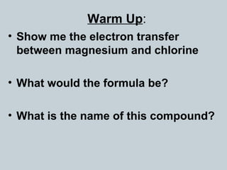 Warm Up:
• Show me the electron transfer
between magnesium and chlorine
• What would the formula be?
• What is the name of this compound?
 