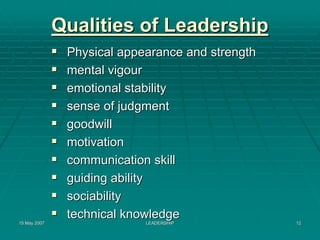 Qualities of Leadership
               Physical appearance and strength
               mental vigour
               emotional stability
               sense of judgment
               goodwill
               motivation
               communication skill
               guiding ability
               sociability
               technical knowledge
15 May 2007                 LEADERSHIP            12
 