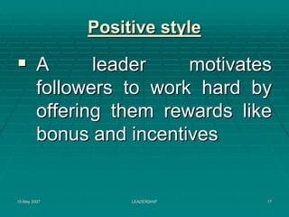 Positive style

         A      leader    motivates
         followers to work hard by
         offering them rewards like
         bonus and incentives


15 May 2007        LEADERSHIP     17
 