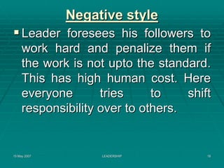 Negative style
     Leader foresees his followers to
     work hard and penalize them if
     the work is not upto the standard.
     This has high human cost. Here
     everyone       tries     to    shift
     responsibility over to others.


15 May 2007         LEADERSHIP          18
 