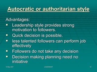 Autocratic or authoritarian style
Advantages:
   Leadership style provides strong
   motivation to followers.
   Quick decision is possible.
   less talented followers can perform job
   effectively
   Followers do not take any decision
   Decision making planning need no
   initiative
15 May 2007         LEADERSHIP               19
 