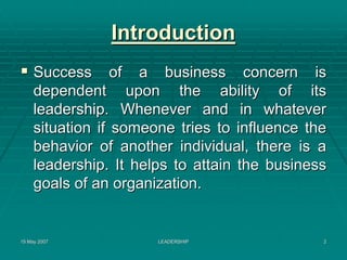 Introduction
     Success of a business concern is
     dependent upon the ability of its
     leadership. Whenever and in whatever
     situation if someone tries to influence the
     behavior of another individual, there is a
     leadership. It helps to attain the business
     goals of an organization.


15 May 2007            LEADERSHIP              2
 