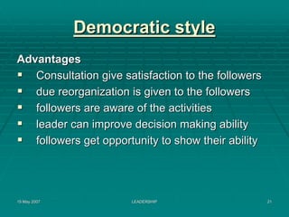 Democratic style
Advantages
   Consultation give satisfaction to the followers
   due reorganization is given to the followers
   followers are aware of the activities
   leader can improve decision making ability
   followers get opportunity to show their ability




15 May 2007            LEADERSHIP                    21
 