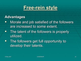 Free-rein style
Advantages
  Morale and job satisfied of the followers
  are increased to some extent.
  The talent of the followers is properly
  utilized.
  The followers get full opportunity to
  develop their talents.

15 May 2007         LEADERSHIP                23
 