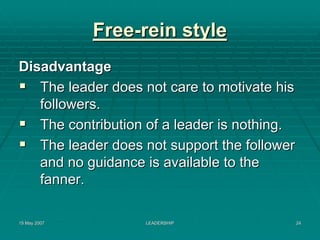 Free-rein style
Disadvantage
   The leader does not care to motivate his
   followers.
   The contribution of a leader is nothing.
   The leader does not support the follower
   and no guidance is available to the
   fanner.

15 May 2007        LEADERSHIP                 24
 