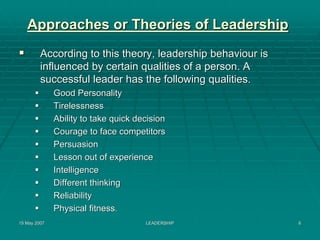 Approaches or Theories of Leadership
         According to this theory, leadership behaviour is
         influenced by certain qualities of a person. A
         successful leader has the following qualities.
              Good Personality
              Tirelessness
              Ability to take quick decision
              Courage to face competitors
              Persuasion
              Lesson out of experience
              Intelligence
              Different thinking
              Reliability
              Physical fitness.
15 May 2007                           LEADERSHIP             6
 