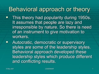 Behavioral approach or theory
         This theory had popularity during 1950s.
         It assumes that people are lazy and
         irresponsible by nature. So there is need
         of an instrument to give motivation to
         workers.
         Autocratic, democratic or supervisory
         styles are some of the leadership styles.
         Behavioral approach developed these
         leadership styles which produce different
         and conflicting results.
15 May 2007              LEADERSHIP                  7
 