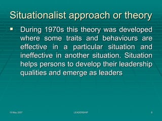 Situationalist approach or theory
         During 1970s this theory was developed
         where some traits and behaviours are
         effective in a particular situation and
         ineffective in another situation. Situation
         helps persons to develop their leadership
         qualities and emerge as leaders




15 May 2007               LEADERSHIP               8
 
