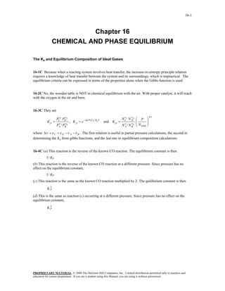 16-1



                         Chapter 16
               CHEMICAL AND PHASE EQUILIBRIUM

The Kp and Equilibrium Composition of Ideal Gases


16-1C Because when a reacting system involves heat transfer, the increase-in-entropy principle relation
requires a knowledge of heat transfer between the system and its surroundings, which is impractical. The
equilibrium criteria can be expressed in terms of the properties alone when the Gibbs function is used.


16-2C No, the wooden table is NOT in chemical equilibrium with the air. With proper catalyst, it will reach
with the oxygen in the air and burn.


16-3C They are
                       ν                                               ν                         Δν
                                                                     N CC N ν D ⎛ P
                   v
                 PC C PD D                                                                   ⎞
          Kp =    ν
                             , K p = e − ΔG*(T ) / RuT   and K p =           D
                                                                                 ⎜
                                                                                 ⎜
                                                                                             ⎟
                                                                                             ⎟
                       v
                 PA A PB B                                           N ν A N ν B ⎝ N total
                                                                       A     B               ⎠

where Δν = ν C + ν D −ν A −ν B . The first relation is useful in partial pressure calculations, the second in
determining the Kp from gibbs functions, and the last one in equilibrium composition calculations.


16-4C (a) This reaction is the reverse of the known CO reaction. The equilibrium constant is then
         1/ KP
(b) This reaction is the reverse of the known CO reaction at a different pressure. Since pressure has no
effect on the equilibrium constant,
         1/ KP
(c) This reaction is the same as the known CO reaction multiplied by 2. The quilibirium constant is then
           2
          KP

(d) This is the same as reaction (c) occurring at a different pressure. Since pressure has no effect on the
equilibrium constant,
           2
          KP




PROPRIETARY MATERIAL. © 2008 The McGraw-Hill Companies, Inc. Limited distribution permitted only to teachers and
educators for course preparation. If you are a student using this Manual, you are using it without permission.
 